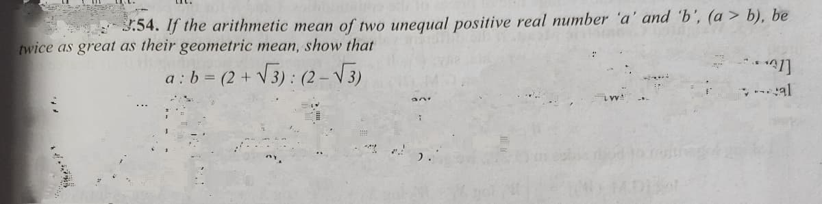 3.54. If the arithmetic mean of two unequal positive real number 'a' and 'b', (a > b), be
twice as great as their geometric mean, show that
a : b = (2 + V3) : (2 – V3)
