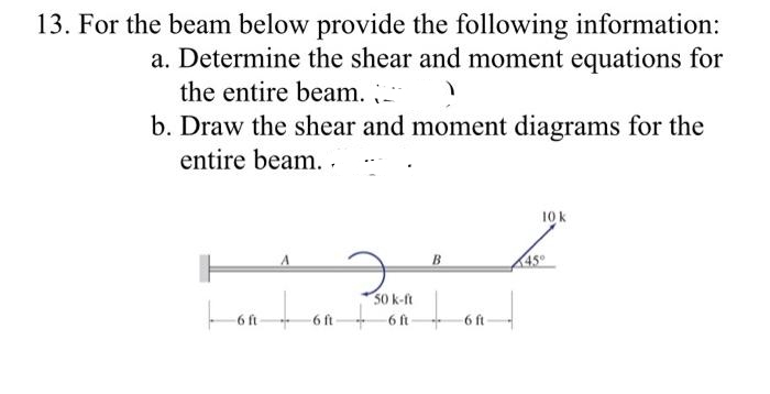 13. For the beam below provide the following information:
a. Determine the shear and moment equations for
the entire beam.
b. Draw the shear and moment diagrams for the
entire beam. .
10 k
B
45°
50 k-ft
6 ft
6 ft
6 ft
6 ft
