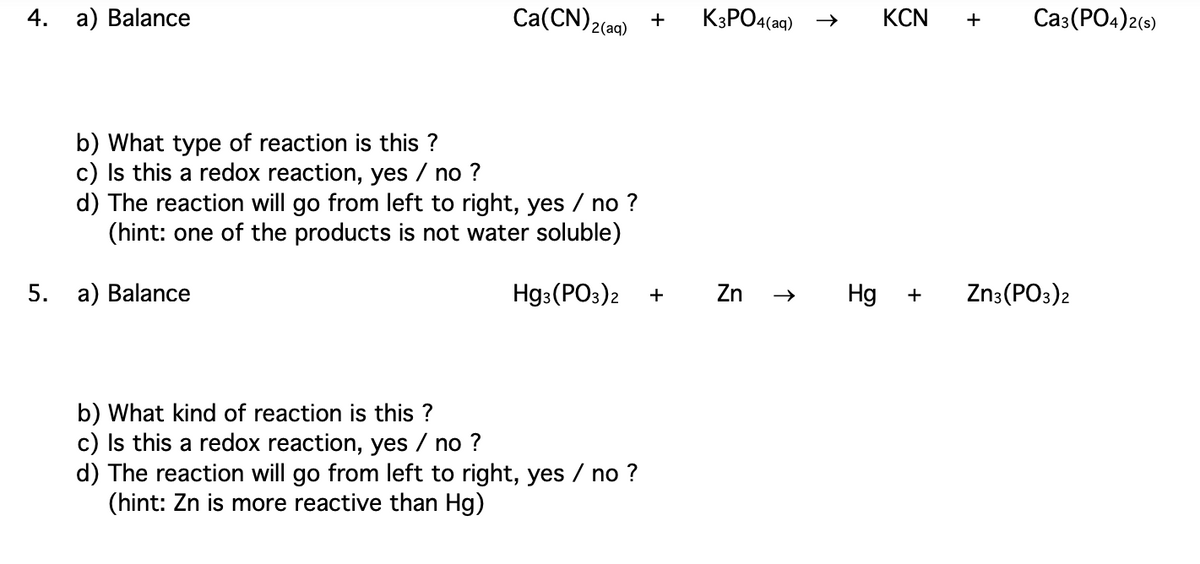 4.
a) Balance
b) What type of reaction is this?
c) Is this a redox reaction, yes / no ?
Ca(CN)2(aq) +
d) The reaction will go from left to right, yes / no ?
(hint: one of the products is not water soluble)
5. a) Balance
Hg3(PO3)2 +
b) What kind of reaction is this?
c) Is this a redox reaction, yes / no ?
d) The reaction will go from left to right, yes / no ?
(hint: Zn is more reactive than Hg)
K3PO4(aq)
Zn
➜>> Hg
KCN +
+
Ca3(PO4)2(s)
Zn3(PO3)2