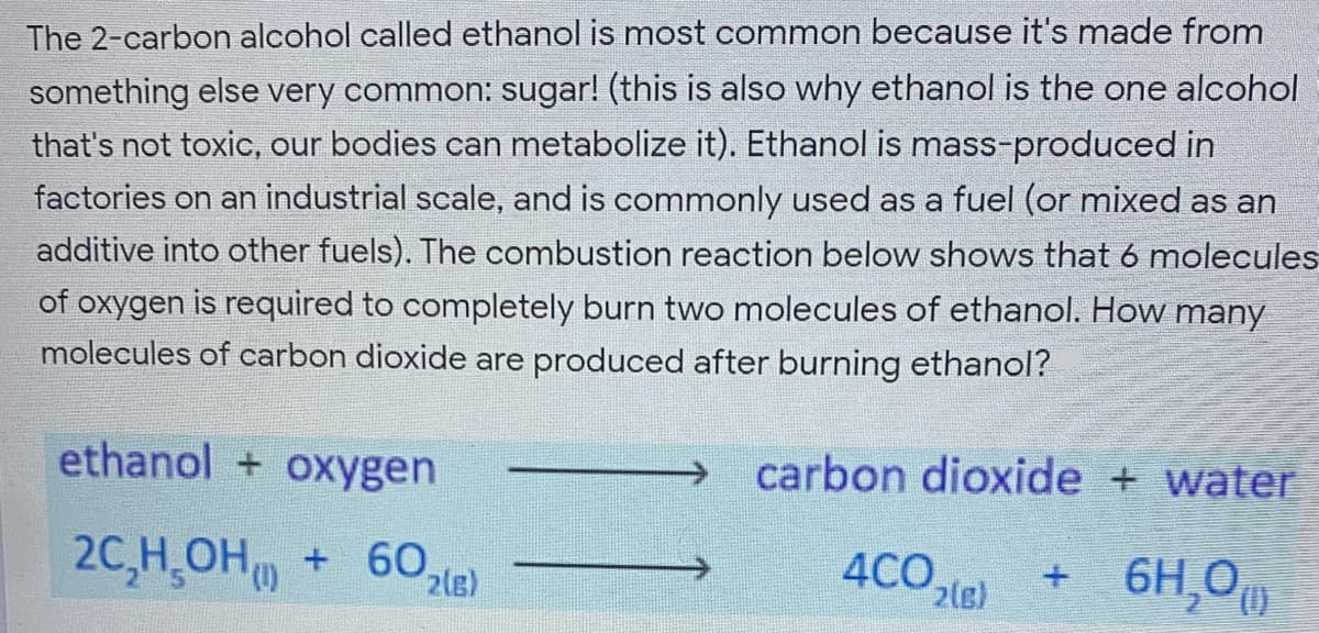 The 2-carbon alcohol called ethanol is most common because it's made from
something else very common: sugar! (this is also why ethanol is the one alcohol
that's not toxic, our bodies can metabolize it). Ethanol is mass-produced in
factories on an industrial scale, and is commonly used as a fuel (or mixed as an
additive into other fuels). The combustion reaction below shows that 6 molecules
of oxygen is required to completely burn two molecules of ethanol. How many
molecules of carbon dioxide are produced after burning ethanol?
ethanol + oxygen
carbon dioxide + water
20,H OH + 60,
+ 6H,0
4CO.
2(e)
