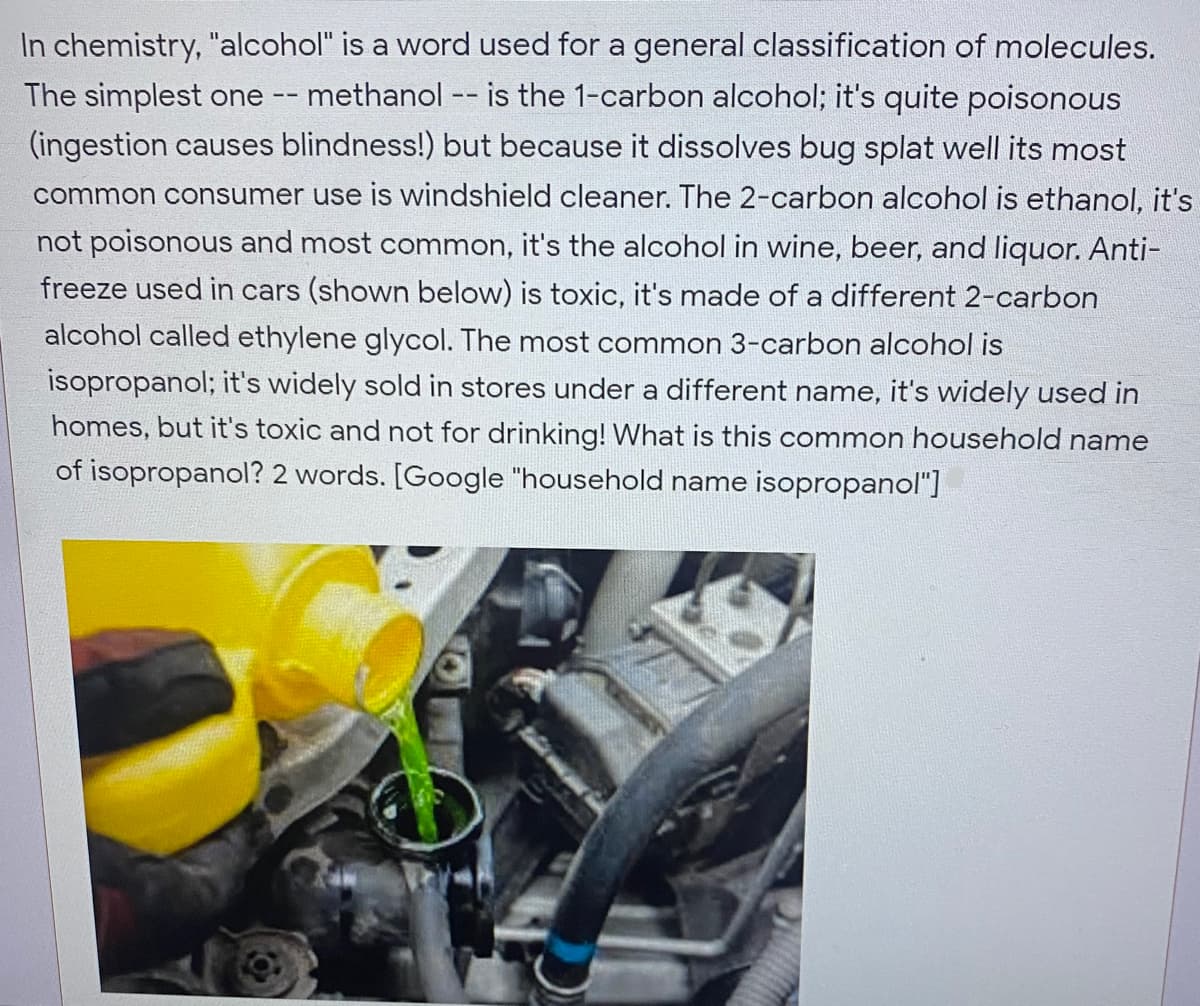 In chemistry, "alcohol" is a word used for a general classification of molecules.
The simplest one -- methanol -- is the 1-carbon alcohol; it's quite poisonous
(ingestion causes blindness!) but because it dissolves bug splat well its most
common consumer use is windshield cleaner. The 2-carbon alcohol is ethanol, it's
not poisonous and most common, it's the alcohol in wine, beer, and liquor. Anti-
freeze used in cars (shown below) is toxic, it's made of a different 2-carbon
alcohol called ethylene glycol. The most common 3-carbon alcohol is
isopropanol; it's widely sold in stores under a different name, it's widely used in
homes, but it's toxic and not for drinking! What is this common household name
of isopropanol? 2 words. [Google "household name isopropanol"]
