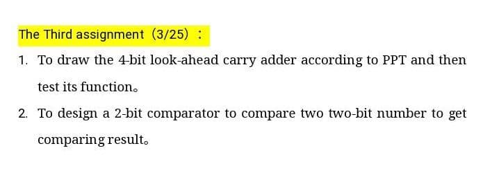 The Third assignment (3/25) :
1. To draw the 4-bit look-ahead carry adder according to PPT and then
test its function.
2. To design a 2-bit comparator to compare two two-bit number to get
comparing result.
