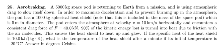 25. Aerobraking. A 5000 kg space pod is returning to Earth from a mission, and is using atmospheric
drag to slow itself down. In order to maximize deceleration and to prevent burning up in the atmosphere,
the pod has a 1000 kg spherical heat shield (note that this is included in the mass of the space pod) which
is 5m in diameter. The pod enters the atmosphere at velocity v = 10 km/s horizontally and encounters a
consistent drag force of F = 40.0 kN. 90% of the kinetic energy lost is turned into heat due to friction with
the air molecules. This causes the heat shield to heat up and glow. If the specific heat of the heat shield
is 10.0 kJ/(kg · K), what is the temperature of the heat shield after a minute if its initial temperature is
-20°C? Answer in degrees Celsius.
