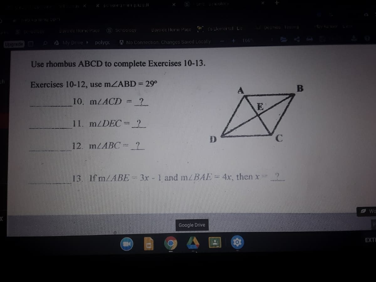 S Schoology
Uavside Iloric Pace
I's Llemertel Le
Duys de llorng Pace
A Mv Drive
A No Connection, Changes Saved Localy
166
Upgrade
polygo
Use rhombus ABCD to complete Exercises 10-13.
Exercises 10-12, use mZABD = 29°
10. m/ACD = _?_
E
11. m/DEC=?
C.
12. MLABC ?
13. If m/ABE= 3x - 1 and m/BAE=4x, then x=
2.
A Wo
Google Drive
EXTE
