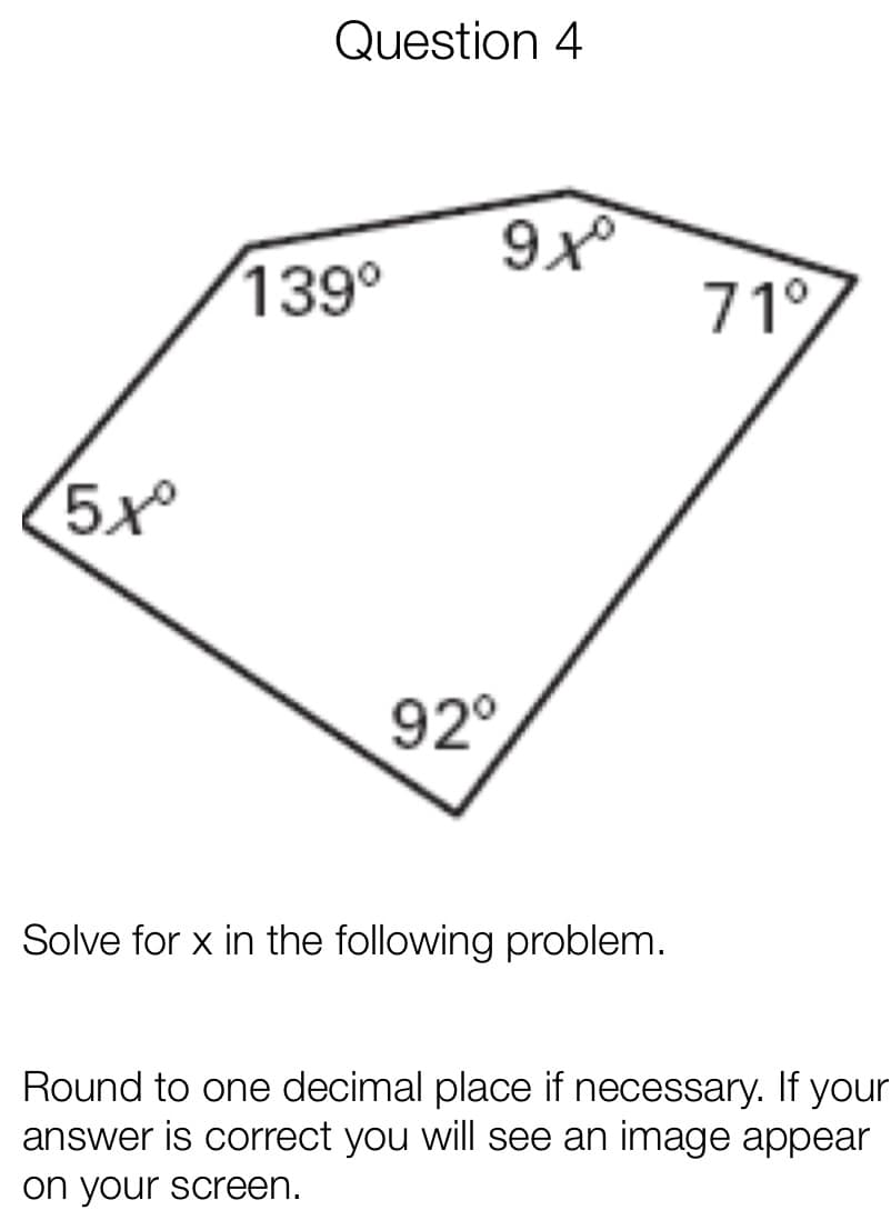 Question 4
139°
71°
5x
92°
Solve for x in the following problem.
Round to one decimal place if necessary. If your
answer is correct you will see an image appear
on your screen.
