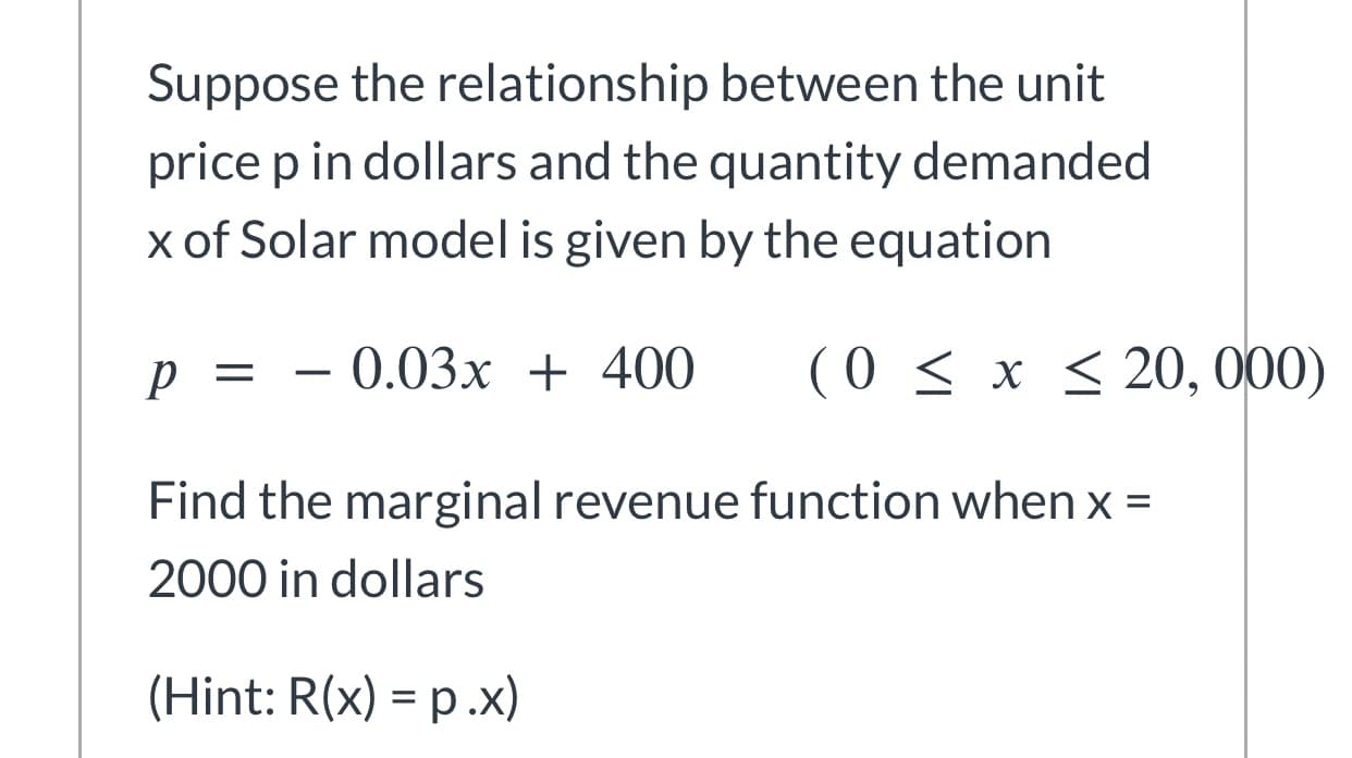 Suppose the relationship between the unit
price p in dollars and the quantity demanded
x of Solar model is given by the equation
р %3D — 0.03х + 400
( 0 < x < 20, 000)
Find the marginal revenue function when x =
2000 in dollars

