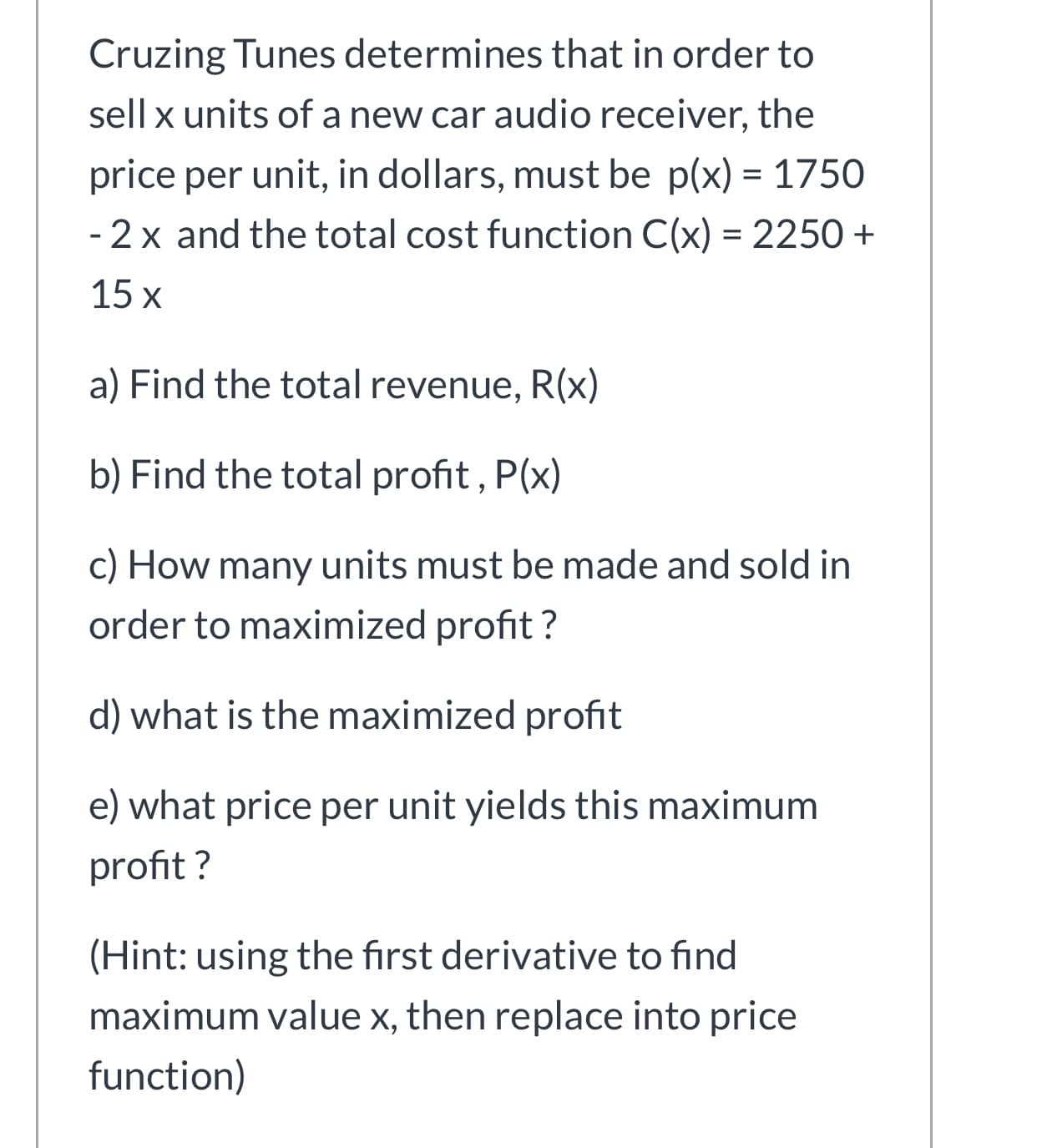 Cruzing Tunes determines that in order to
sell x units of a new car audio receiver, the
price per unit, in dollars, must be p(x) = 1750
- 2 x and the total cost function C(x) = 2250 +
15 x
a) Find the total revenue, R(x)
b) Find the total profit, P(x)
c) How many units must be made and sold in
order to maximized profit ?
d) what is the maximized profit
