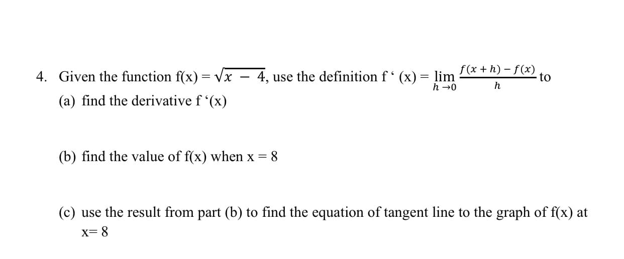 4. Given the function f(x) = Vx – 4, use the definition f (x)
f(x + h) – f(x)
lim
h →0
to
h
(a) find the derivative f '(x)
(b) find the value of f(x) when x = 8
(c) use the result from part (b) to find the equation of tangent line to the graph of f(x) at
X= 8
