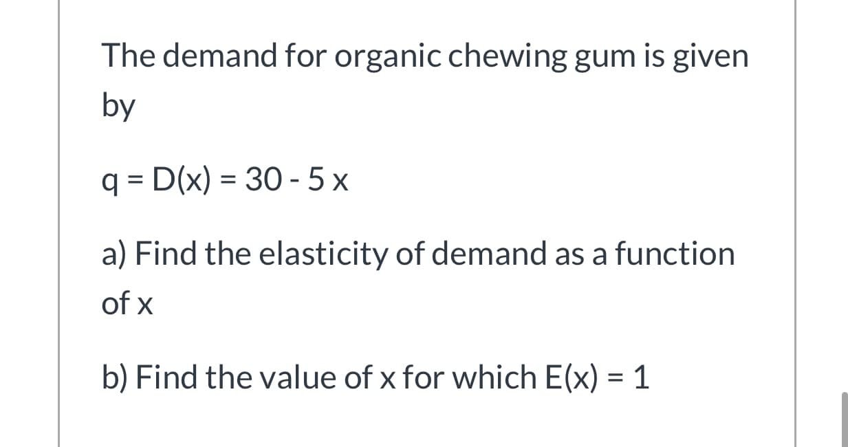 The demand for organic chewing gum is given
by
q = D(x) = 30 - 5 x
a) Find the elasticity of demand as a function
of x
b) Find the value of x for which E(x) = 1
