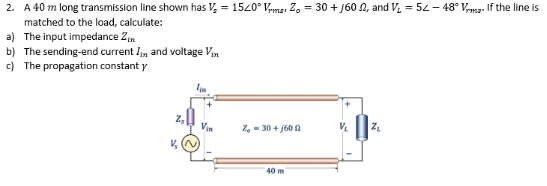 2. A 40 m long transmission line shown has V, = 1520° Vma, Z, = 30 + j60 N, and V. = 52 – 48° Vma- If the line is
matched to the load, calculate:
a) The input impedance Zm
b) The sending-end current In and voltage Vin
c) The propagation constant y
Vin
Z, - 30 + j60 A
40 m
