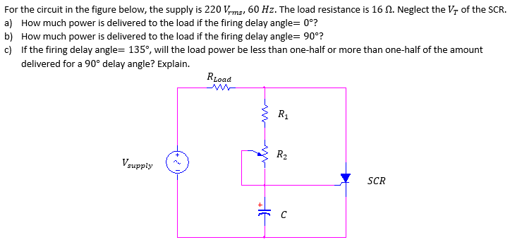 For the circuit in the figure below, the supply is 220 Vms, 60 Hz. The load resistance is 16 N. Neglect the Vr of the SCR.
a) How much power is delivered to the load if the firing delay angle= 0°?
b) How much power is delivered to the load if the firing delay angle= 90°?
c) If the firing delay angle= 135°, will the load power be less than one-half or more than one-half of the amount
delivered for a 90° delay angle? Explain.
RLoad
R1
R2
Vsupply
SCR
