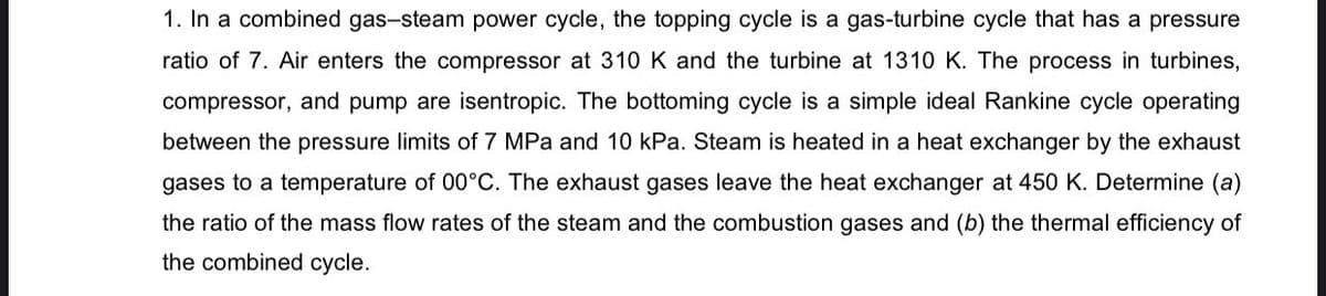 1. In a combined gas-steam power cycle, the topping cycle is a gas-turbine cycle that has a pressure
ratio of 7. Air enters the compressor at 310 K and the turbine at 1310 K. The process in turbines,
compressor, and pump are isentropic. The bottoming cycle is a simple ideal Rankine cycle operating
between the pressure limits of 7 MPa and 10 kPa. Steam is heated in a heat exchanger by the exhaust
gases to a temperature of 00°C. The exhaust gases leave the heat exchanger at 450 K. Determine (a)
the ratio of the mass flow rates of the steam and the combustion gases and (b) the thermal efficiency of
the combined cycle.
