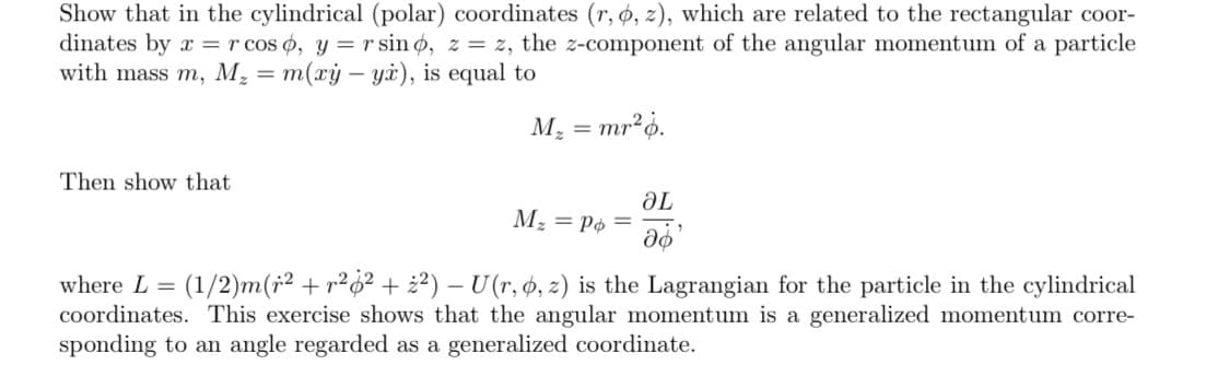Show that in the cylindrical (polar) coordinates (r, ø, z), which are related to the rectangular coor-
dinates by x = r cos ø, y = r sin ø, z = z, the z-component of the angular momentum of a particle
with mass m, M, = m(xý – yi), is equal to
M, = mr²ó.
Then show that
Mz = Pø =
Te
where L =
(1/2)m(r2 + r²o² + ¿²) – U (r, ø, z) is the Lagrangian for the particle in the cylindrical
coordinates. This exercise shows that the angular momentum is a generalized momentum corre-
sponding to an angle regarded as a generalized coordinate.
