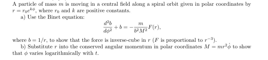A particle of mass m is moving in a central field along a spiral orbit given in polar coordinates by
r = roeko, where ro and k are positive constants.
a) Use the Binet equation:
d²b
+ b =
do2
m
F(r),
6² M²´
where b = 1/r, to show that the force is inverse-cube in r (F is proportional to r-3).
b) Substitute r into the conserved angular momentum in polar coordinates M =
that o varies logarithmically with t.
mr²o to show
