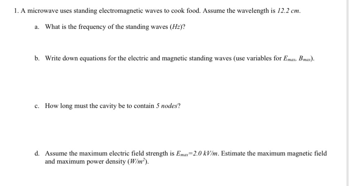1. A microwave uses standing electromagnetic waves to cook food. Assume the wavelength is 12.2 cm.
a. What is the frequency of the standing waves (Hz)?
b. Write down equations for the electric and magnetic standing waves (use variables for Emax, Bmax).
c. How long must the cavity be to contain 5 nodes?
d. Assume the maximum electric field strength is Emax=2.0 kV/m. Estimate the maximum magnetic field
and maximum power density (W/m²).
