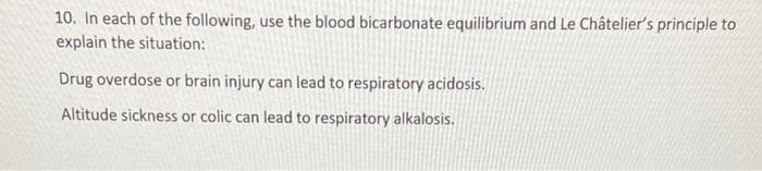 10. In each of the following, use the blood bicarbonate equilibrium and Le Châtelier's principle to
explain the situation:
Drug overdose or brain injury can lead to respiratory acidosis.
Altitude sickness or colic can lead to respiratory alkalosis.

