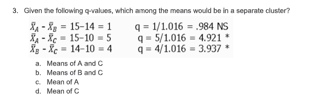 3. Given the following q-values, which among the means would be in a separate cluster?
XA - Xg = 15-14 = 1
XA - Xc = 15-10 = 5
XB - Xc = 14-10 = 4
q = 1/1.016 = .984 NS
q = 5/1.016 = 4,921 *
q = 4/1.016 = 3.937 *
%3D
%3D
a. Means of A and C
b. Means of B and C
c. Mean of A
d. Mean of C
