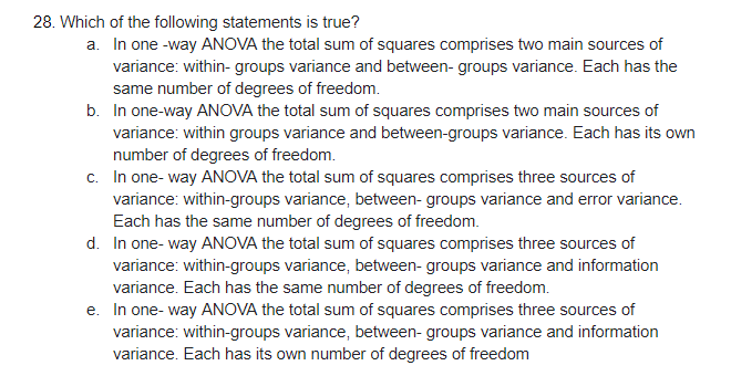 28. Which of the following statements is true?
a. In one -way ANOVA the total sum of squares comprises two main sources of
variance: within- groups variance and between- groups variance. Each has the
same number of degrees of freedom.
b. In one-way ANOVA the total sum of squares comprises two main sources of
variance: within groups variance and between-groups variance. Each has its own
number of degrees of freedom.
c. In one- way ANOVA the total sum of squares comprises three sources of
variance: within-groups variance, between- groups variance and error variance.
Each has the same number of degrees of freedom.
d. In one- way ANOVA the total sum of squares comprises three sources of
variance: within-groups variance, between- groups variance and information
variance. Each has the same number of degrees of freedom.
e. In one- way ANOVA the total sum of squares comprises three sources of
variance: within-groups variance, between- groups variance and information
variance. Each has its own number of degrees of freedom
