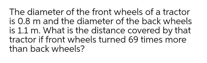 The diameter of the front wheels of a tractor
is 0.8 m and the diameter of the back wheels
is 1.1 m. What is the distance covered by that
tractor if front wheels turned 69 times more
than back wheels?
