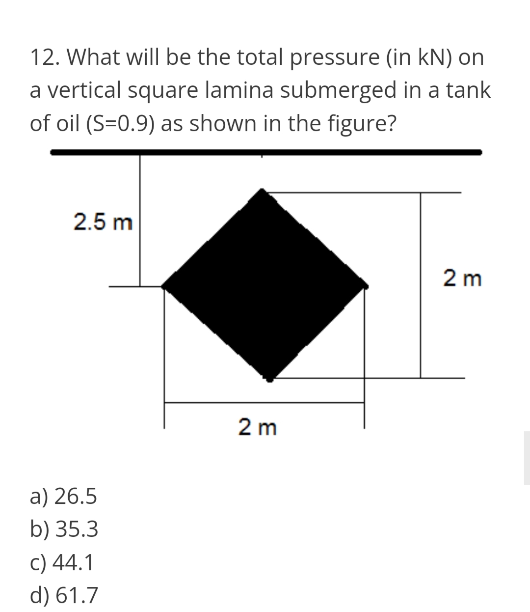12. What will be the total pressure (in kN) on
a vertical square lamina submerged in a tank
of oil (S=0.9) as shown in the figure?
2.5 m
2 m
2 m
a) 26.5
b) 35.3
c) 44.1
d) 61.7
