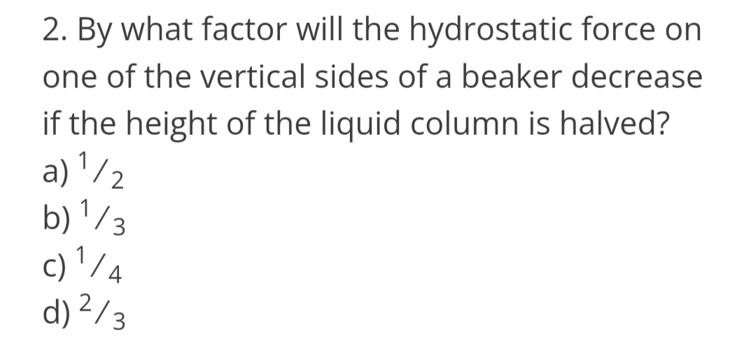 2. By what factor will the hydrostatic force on
one of the vertical sides of a beaker decrease
if the height of the liquid column is halved?
a) '/2
b) '/3
c) ' /4
d) ²/3
