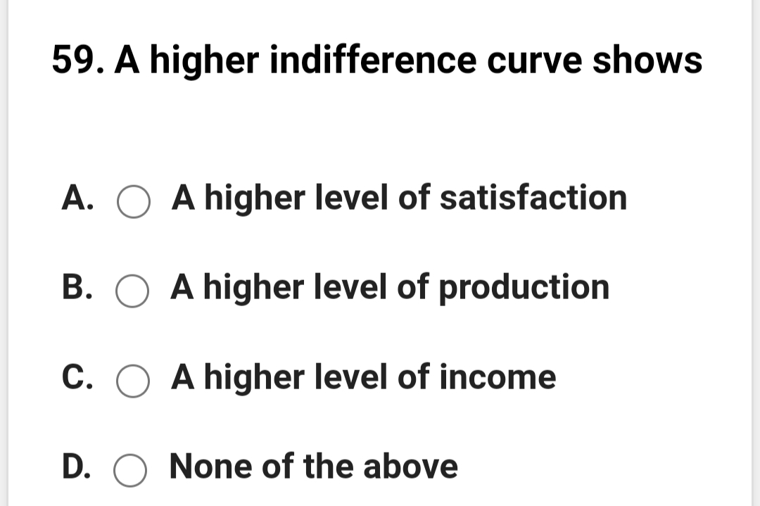59. A higher indifference curve shows
A. O A higher level of satisfaction
B. O A higher level of production
C. O A higher level of income
D. O None of the above
