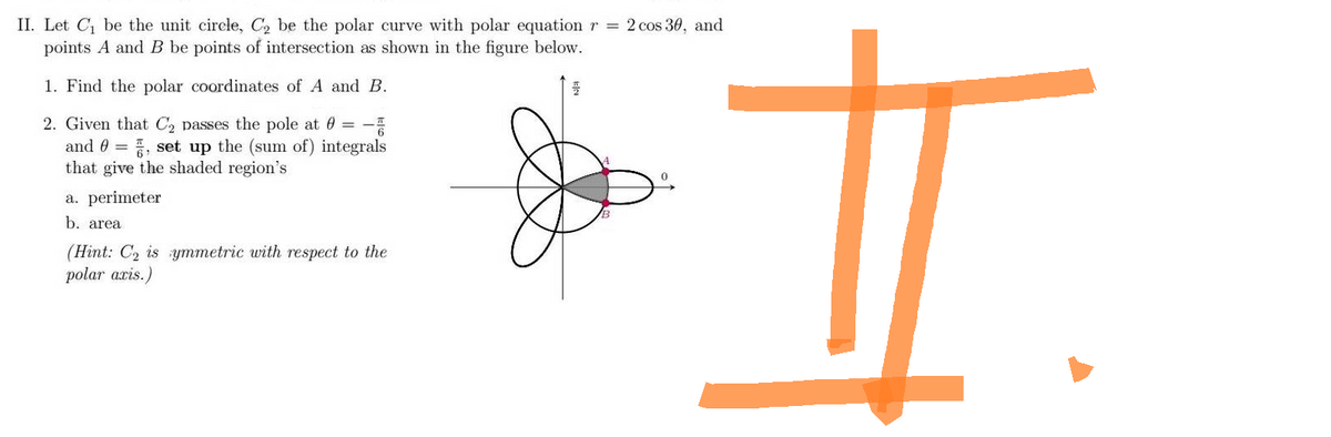 II. Let C₁ be the unit circle, C₂ be the polar curve with polar equation r = 2 cos 30, and
points A and B be points of intersection as shown in the figure below.
1. Find the polar coordinates of A and B.
플
2. Given that C₂ passes the pole at 0 = -
=
and 0, set up the (sum of) integrals
that give the shaded region's
a. perimeter
b. area
(Hint: C₂ is ymmetric with respect to the
polar aris.)
H
