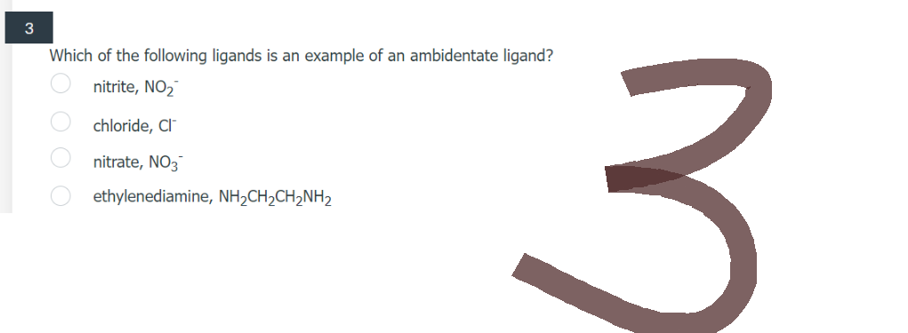 3
Which of the following ligands is an example of an ambidentate ligand?
nitrite, NO₂
chloride, CIT
nitrate, NO3
ethylenediamine, NH₂CH₂CH₂NH₂
O O O O
3