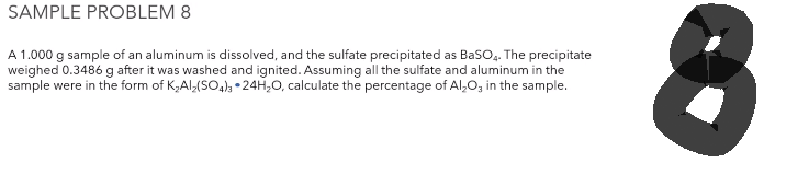 SAMPLE PROBLEM 8
A 1.000 g sample of an aluminum is dissolved, and the sulfate precipitated as BaSO4. The precipitate
weighed 0.3486 g after it was washed and ignited. Assuming all the sulfate and aluminum in the
sample were in the form of K₂Al₂(SO4)3 24H₂O, calculate the percentage of Al₂O3 in the sample.
8