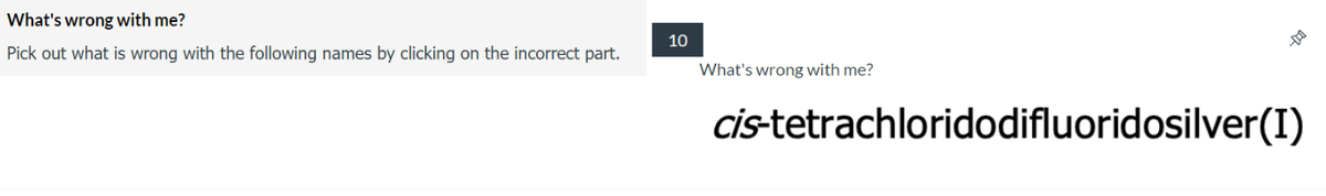 What's
wrong with me?
Pick out what is wrong with the following names by clicking on the incorrect part.
10
--D
What's wrong with me?
cis-tetrachloridodifluoridosilver(I)