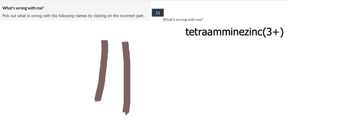 What's
wrong with me?
Pick out what is wrong with the following names by clicking on the incorrect part.
11
11
What's wrong with me?
tetraamminezinc(3+)
