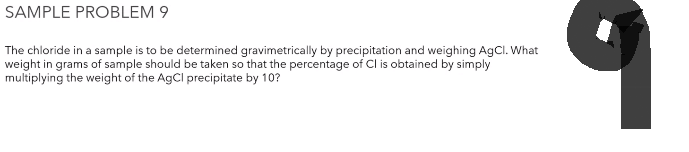 SAMPLE PROBLEM 9
The chloride in a sample is to be determined gravimetrically by precipitation and weighing AgCl. What
weight in grams of sample should be taken so that the percentage of Cl is obtained by simply
multiplying the weight of the AgCl precipitate by 10?