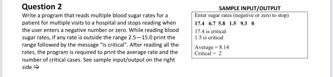 Question 2
SAMPLE INPUT/OUTPUT
Enter sugar rates (negative or zero to stop)
Write a program that reads multiple blood sugar rates for a
patient for multiple visits to a hospital and stops reading when
the user enters a negative number or zero. While reading blood
sugar rates, if any rate is outside the range 2.5-15.0 print the
range followed by the message "is critical". After reading all the
rates, the program is required to print the average rate and the
number of critical cases. See sample input/output on the right
17.4 6.7 5.8 1.5 9.3 0
17.4 is critical
1.5 is critical
Average = 8.14
Critical = 2
side
