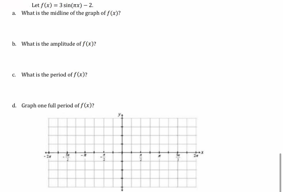 Let f(x) = 3 sin(nx) – 2.
What is the midline of the graph of f (x)?
a.
b. What is the amplitude of f (x)?
What is the period of f (x)?
с.
d. Graph one full period of f (x)?

