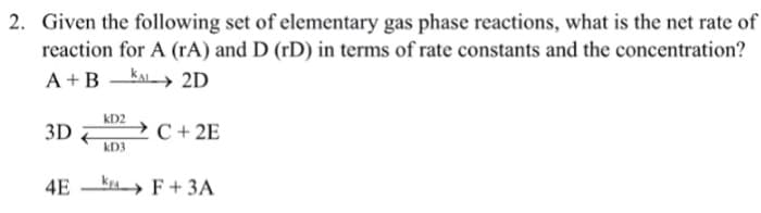2. Given the following set of elementary gas phase reactions, what is the net rate of
reaction for A (rA) and D (rD) in terms of rate constants and the concentration?
A +B -KAL 2D
kD2
3D
C + 2E
kD3
4E ka F+ 3A
