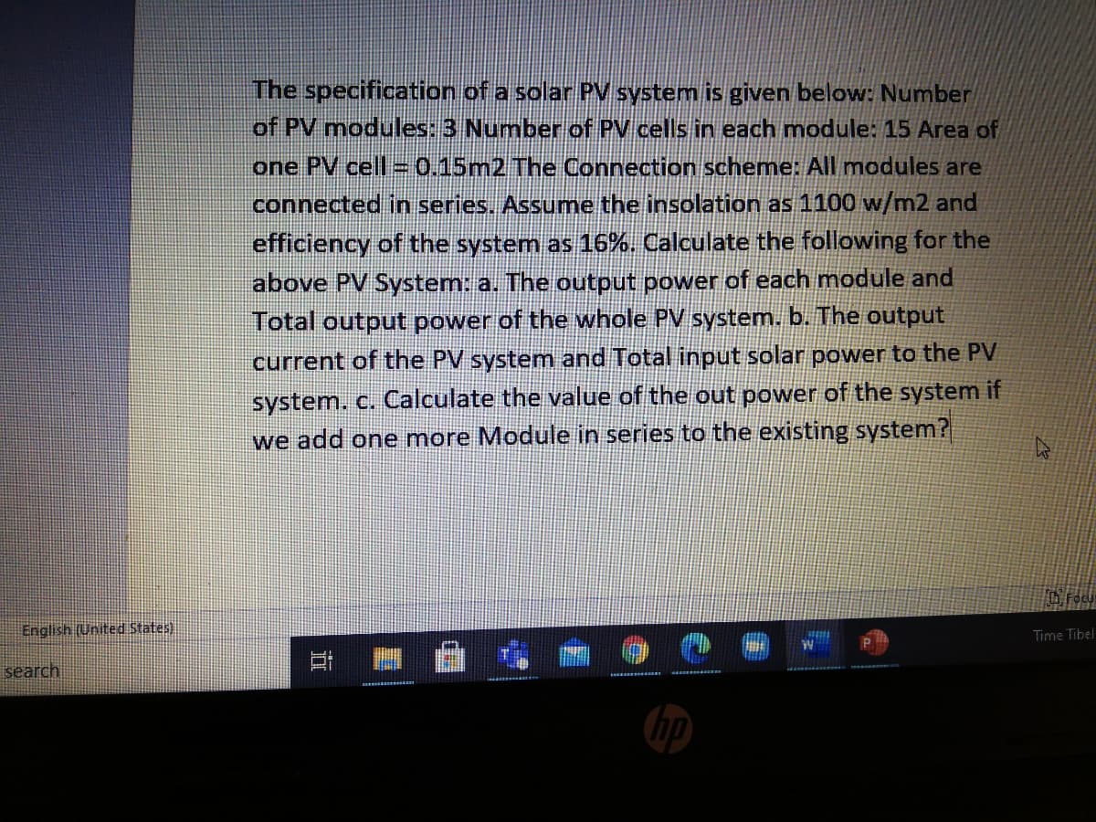 The specification of a solar PV system is given below: Number
of PV modules: 3 Number of PV cells in each module: 15 Area of
one PV cell=0.15m2 The Connection scheme: All modules are
connected in series. Assume the insolation as 1100 w/m2 and
efficiency of the system as 16%. Calculate the following for the
above PV System: a. The output power of each module and
Total output power of the whole PV system. b. The output
current of the PV system and Total input solar power to the PV
system. c. Calculate the value of the out power of the system if
we add one more Module in series to the existing system?
English (United States)
Time Tibel
search
hp
