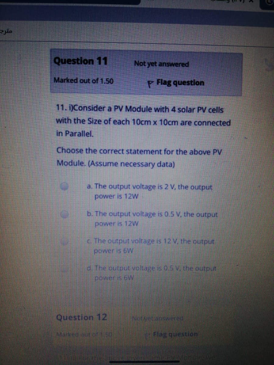 Question 11
Not yet answered
Marked out of 1.50
P Rlag question
11. Consider a PV Module with 4 solar PV cells
with the Size of each 10cm x 10cm are connected
in Parallel.
Choose the correct statement for the above PV
Module. (Assume necessary data)
a. The output voltage is 2 V, the output
power is 12W
b.The output voltage is 0.5 V the output
poweris 1W
EThe outout voltageis 12V, the output
power is CW
4:Theoutbutvotages.0 he outpu
Question 12
Harqueseion
