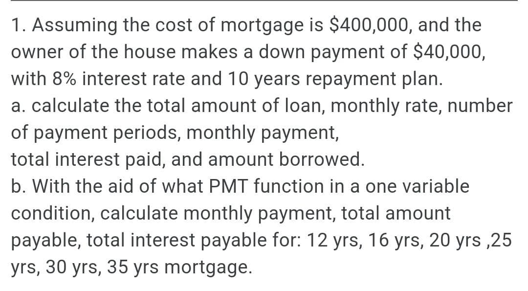 1. Assuming the cost of mortgage is $400,000, and the
owner of the house makes a down payment of $40,000,
with 8% interest rate and 10 years repayment plan.
a. calculate the total amount of loan, monthly rate, number
of payment periods, monthly payment,
total interest paid, and amount borrowed.
b. With the aid of what PMT function in a one variable
condition, calculate monthly payment, total amount
payable, total interest payable for: 12 yrs, 16 yrs, 20 yrs ,25
yrs, 30 yrs, 35 yrs mortgage.