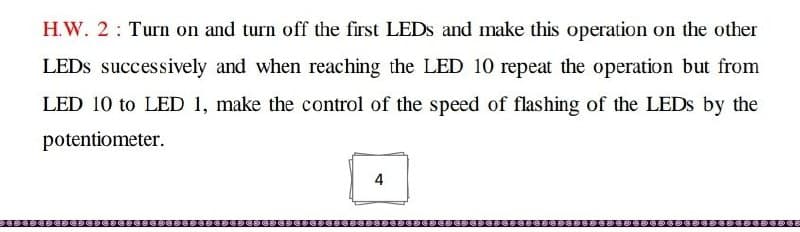 H.W. 2 Turn on and turn off the first LEDs and make this operation on the other
LEDs successively and when reaching the LED 10 repeat the operation but from
LED 10 to LED 1, make the control of the speed of flashing of the LEDs by the
potentiometer.
4