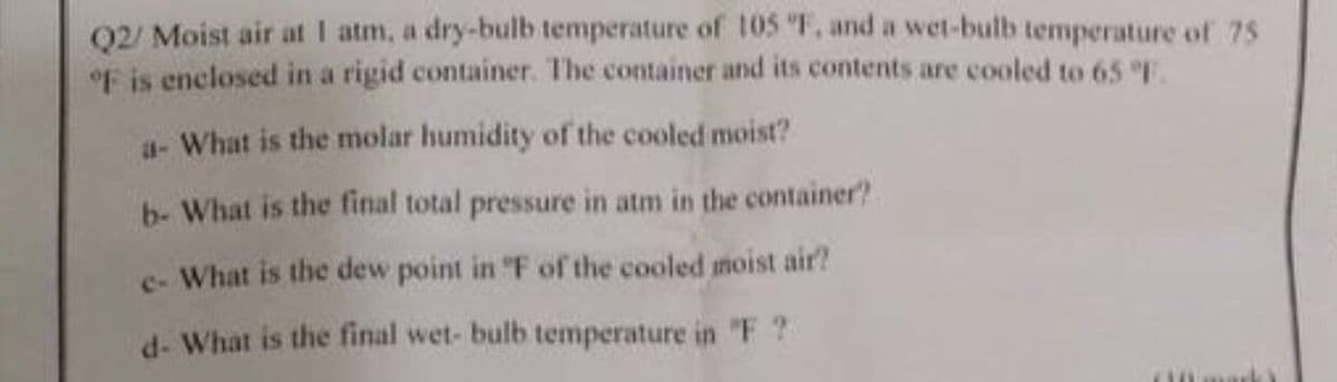 Q2/ Moist air at 1 atm, a dry-bulb temperature of 105 °F, and a wet-bulb temperature of 75
of is enclosed in a rigid container. The container and its contents are cooled to 65 °F.
a- What is the molar humidity of the cooled moist?
b- What is the final total pressure in atm in the container?
e- What is the dew point in °F of the cooled moist air?
d- What is the final wet- bulb temperature in "F?