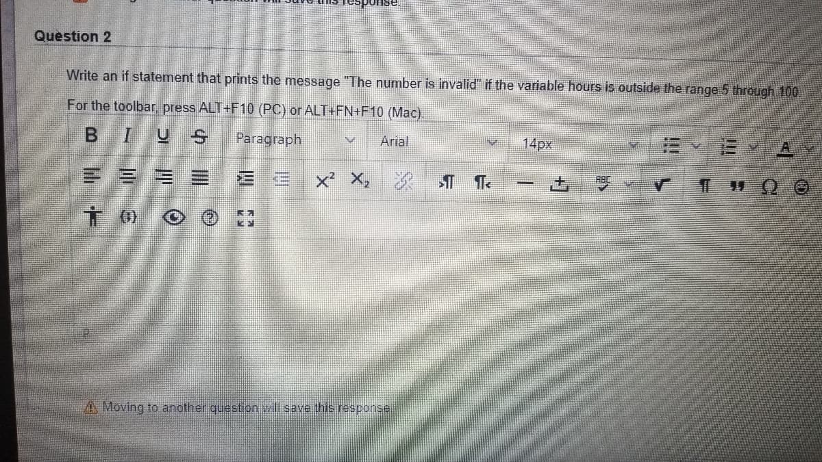 Question 2
Write an if statement that prints the message "The number is invalid" if the variable hours is outside the range 5 through 100
For the toolbar, press ALT+F10 (PC) or ALT+FN+F10 (Mac).
BIUS
Paragraph
Arial
14px
三三
x² X,
A Moving to another queetion wili save thie response.
