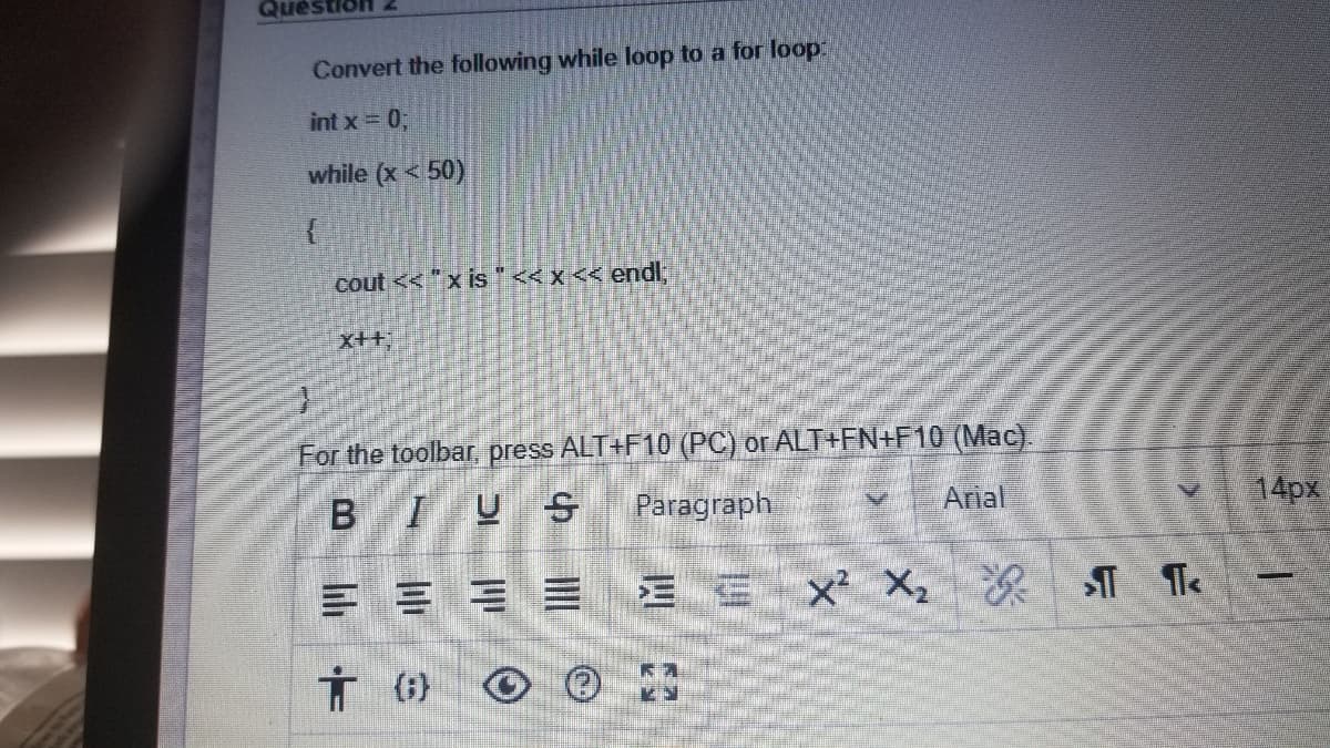 Question
Convert the following while loop to a for loop:
int x 0;
while (x < 50)
cout << "x is"<< x << endl
x++;
For the toolbar, press ALT+F10 (PC) or ALT+FN+F10 (Mac).
IUS
Paragraph
Arial
14px
=山
E E X X, T The
(;}
