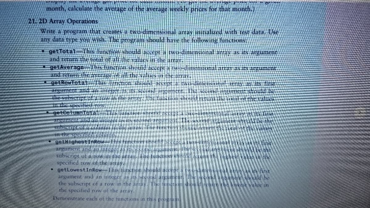 month, calculate the averageof the average weekly prices for that month
21: 2D Array Operations
Write a program that creates a two-dimensional amay initialized with test data. Use
any data typ
program should have the following functions
get Total
laccept a two dimensional iarray as its argument
lues in the array.
ild actept a two-dimensional array as irs arg
values in thee array.
hou ld accept a two-dimer
tond argument. The
The function should retun
getAvera
getRowTota
(HHon shomld accept a iwo cinter
seưond argument The suUond
airav The tunction shiudur
getHighest InRowThis tenttin shotild acceptia kwa
argument and an intggeras its secoI
subscript of a row in thc Amay. Tae lunctkon should cun the
specified row of the aray
• getLowestInRow-This funcnon should accept la twosiniensionh ah AS arst
argument and an integer as its second angument The second u non UI be
the subscript of a row in the array. The funetion shouletirm the kost Value in
the specified row of the array.
Demonstrate each of the functions
this progrki
