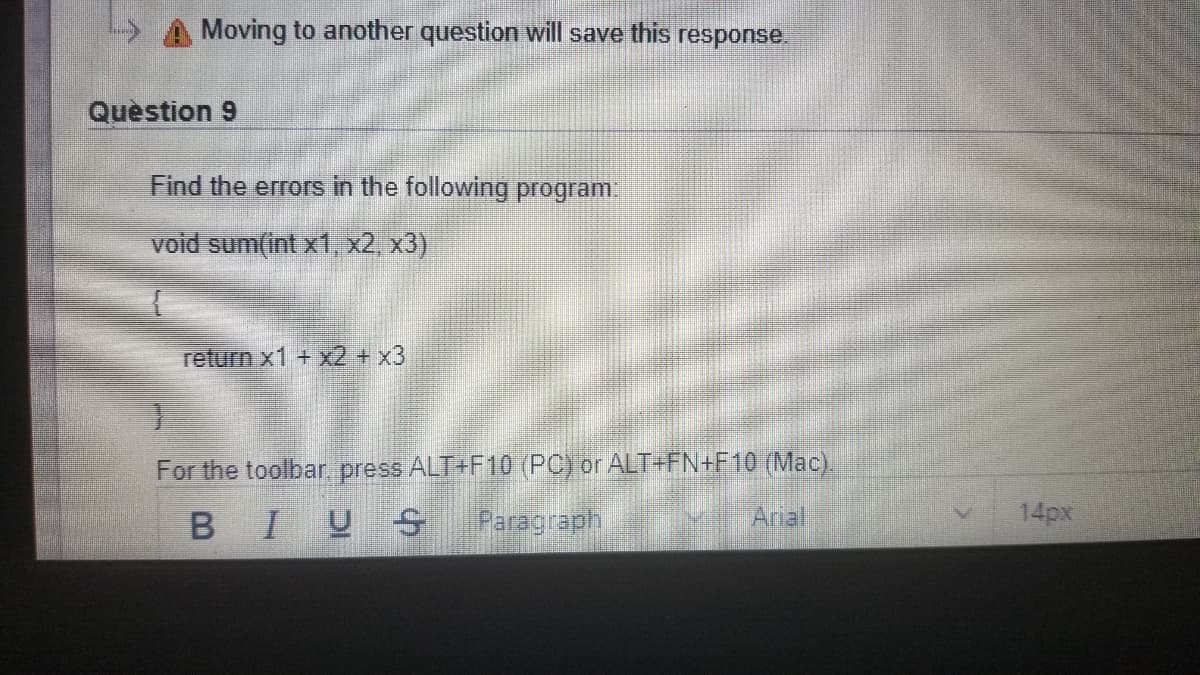 Moving to another question will save this response.
Question 9
Find the errors in the following program.
void sum(int x1, x2, x3)
return x1 + x2+x3
For the toolbar press ALT+F10 (PC) or ALT+FN+F10 (Mac).
BIUS
Arial
14px
