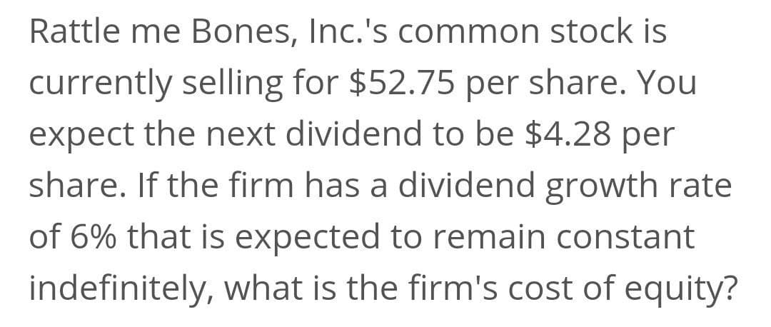 Rattle me Bones, Inc.'s common stock is
currently selling for $52.75 per share. You
expect the next dividend to be $4.28 per
share. If the firm has a dividend growth rate
of 6% that is expected to remain constant
indefinitely, what is the firm's cost of equity?

