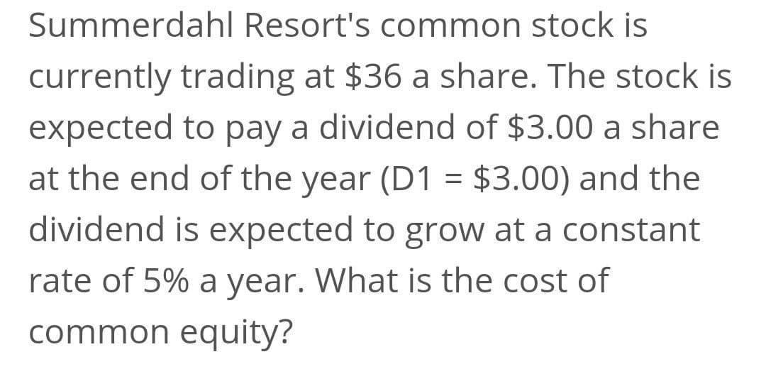 Summerdahl Resort's common stock is
currently trading at $36 a share. The stock is
expected to pay a dividend of $3.00 a share
at the end of the year (D1 = $3.00) and the
dividend is expected to grow at a constant
rate of 5% a year. What is the cost of
common equity?

