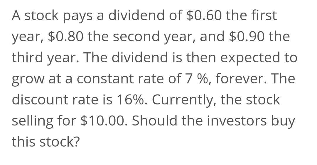A stock pays a dividend of $0.60 the first
year, $0.80 the second year, and $0.90 the
third year. The dividend is then expected to
grow at a constant rate of 7 %, forever. The
discount rate is 16%. Currently, the stock
selling for $10.00. Should the investors buy
this stock?
