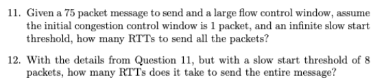 11. Given a 75 packet message to send and a large flow control window, assume
the initial congestion control window is 1 packet, and an infinite slow start
threshold, how many RTTs to send all the packets?
12. With the details from Question 11, but with a slow start threshold of 8
packets, how many RTTs does it take to send the entire message?