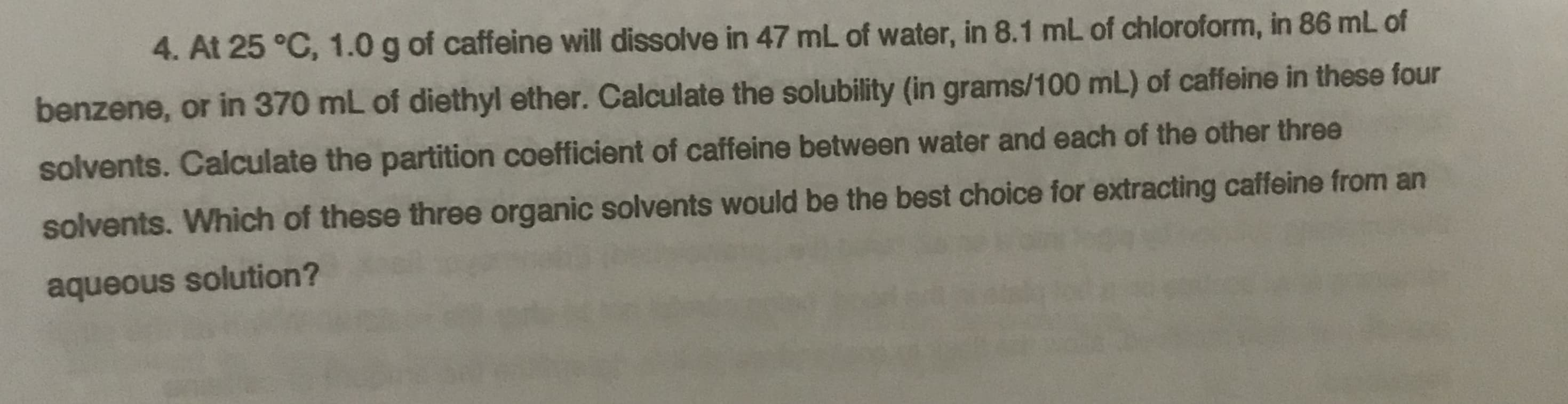 4. At 25 °C, 1.0 g of caffeine will dissolve in 47 mL of water, in 8.1 mL of chloroform, in 86 mL of
benzene, or in 370 mL of diethyl ether. Calculate the solubility (in grams/100 mL) of caffeine in these four
solvents. Calculate the partition coefficient of caffeine between water and each of the other three
solvents. Which of these three organic solvents would be the best choice for extracting caffeine from an
aqueous solution?
