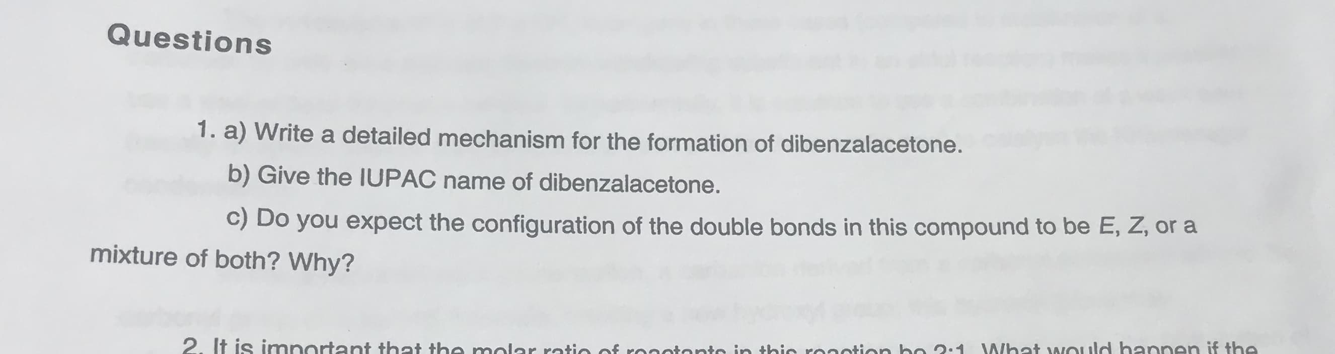 Questions
1. a) Write a detailed mechanism for the formation of dibenzalacetone.
b) Give the IUPAC name of dibenzalacetone.
C) Do you expect the configuration of the double bonds in this compound to be E, Z, or a
mixture of both? Why?
It is imnartant that the molar rotio af ronntonto in thin roantion bo 2:1 What would hannen if the.
